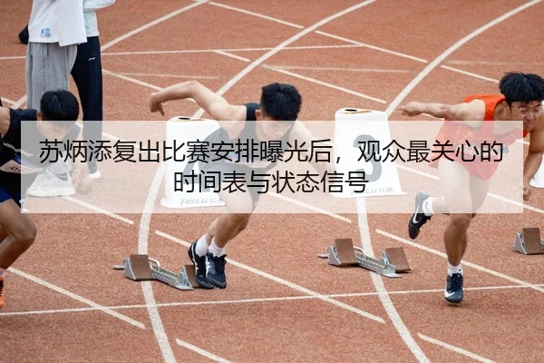 苏炳添复出比赛安排曝光后，观众最关心的时间表与状态信号