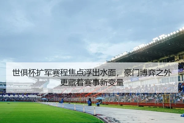 世俱杯扩军赛程焦点浮出水面，豪门博弈之外更藏着赛事新变量（App）