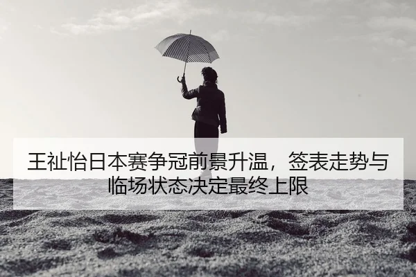 王祉怡日本赛争冠前景升温，签表走势与临场状态决定最终上限（App）
